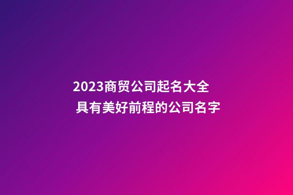 2023商贸公司起名大全 具有美好前程的公司名字